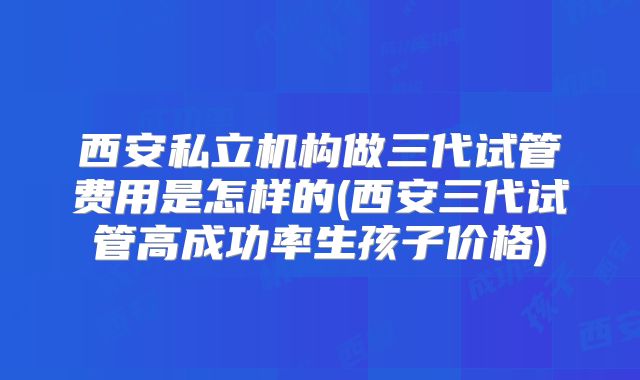 西安私立机构做三代试管费用是怎样的(西安三代试管高成功率生孩子价格)