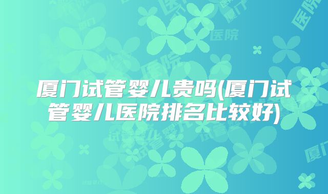 厦门试管婴儿贵吗(厦门试管婴儿医院排名比较好)