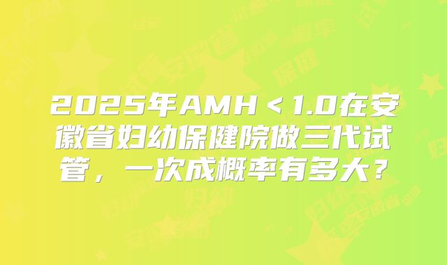 2025年AMH＜1.0在安徽省妇幼保健院做三代试管，一次成概率有多大？