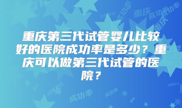 重庆第三代试管婴儿比较好的医院成功率是多少？重庆可以做第三代试管的医院？
