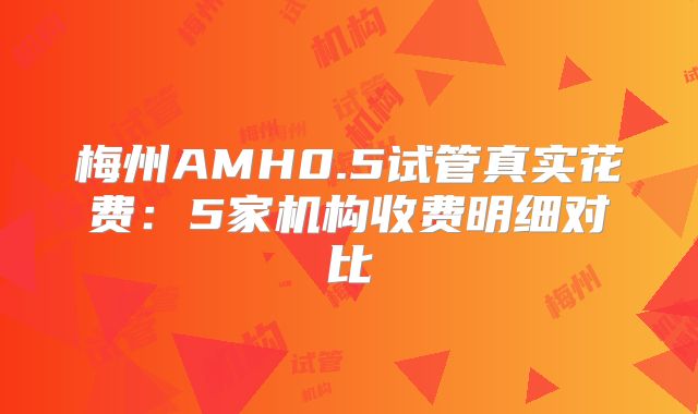 梅州AMH0.5试管真实花费：5家机构收费明细对比
