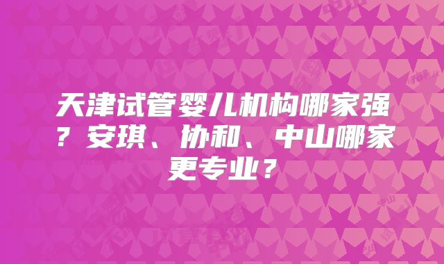 天津试管婴儿机构哪家强？安琪、协和、中山哪家更专业？