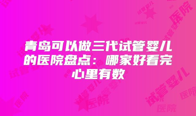 青岛可以做三代试管婴儿的医院盘点：哪家好看完心里有数