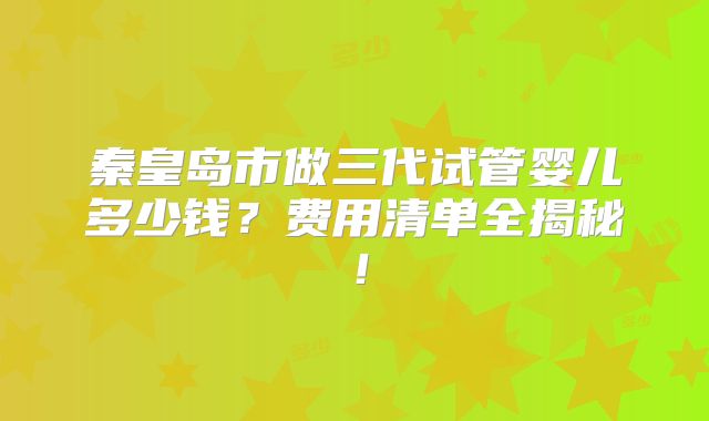 秦皇岛市做三代试管婴儿多少钱？费用清单全揭秘！