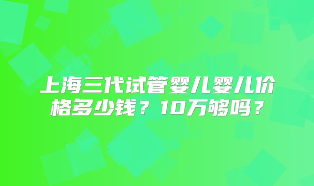 上海三代试管婴儿婴儿价格多少钱？10万够吗？