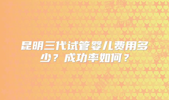 昆明三代试管婴儿费用多少？成功率如何？