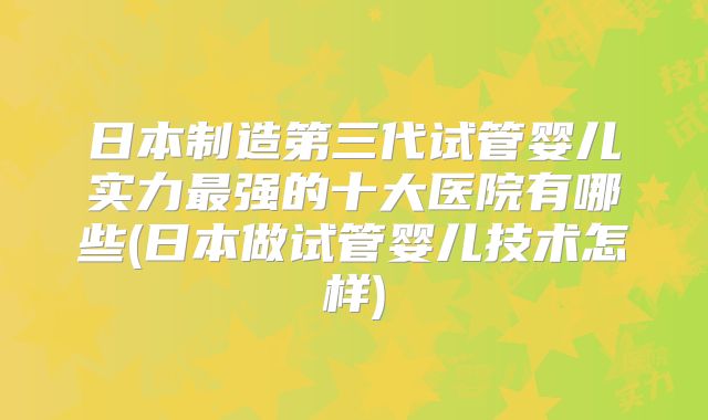 日本制造第三代试管婴儿实力最强的十大医院有哪些(日本做试管婴儿技术怎样)