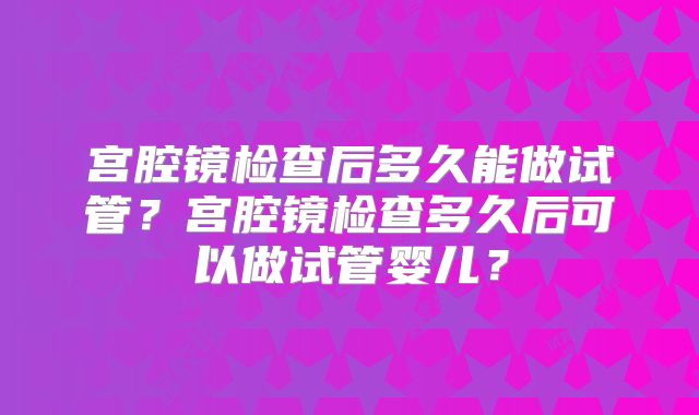 宫腔镜检查后多久能做试管？宫腔镜检查多久后可以做试管婴儿？
