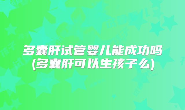 多囊肝试管婴儿能成功吗(多囊肝可以生孩子么)