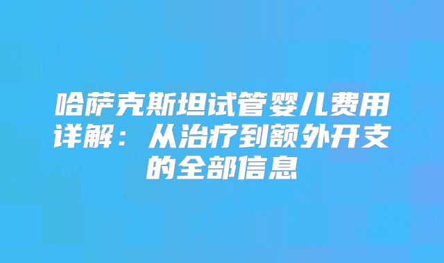 哈萨克斯坦试管婴儿费用详解：从治疗到额外开支的全部信息