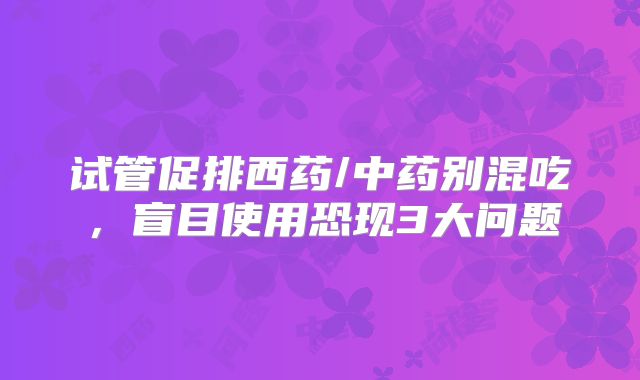 试管促排西药/中药别混吃，盲目使用恐现3大问题
