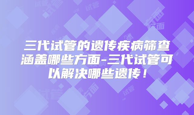 三代试管的遗传疾病筛查涵盖哪些方面-三代试管可以解决哪些遗传！
