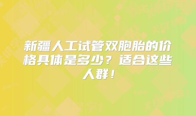 新疆人工试管双胞胎的价格具体是多少?适合这些人群!