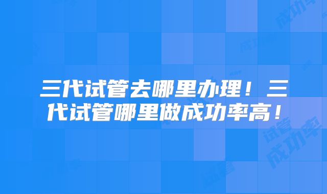 三代试管去哪里办理！三代试管哪里做成功率高！