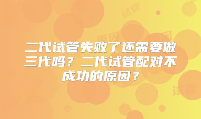 二代试管失败了还需要做三代吗？二代试管配对不成功的原因？