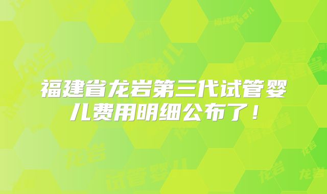 福建省龙岩第三代试管婴儿费用明细公布了！