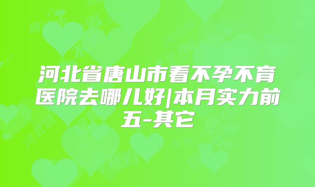 河北省唐山市看不孕不育医院去哪儿好|本月实力前五-其它