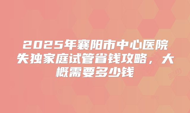 2025年襄阳市中心医院失独家庭试管省钱攻略,大概需要多少钱
