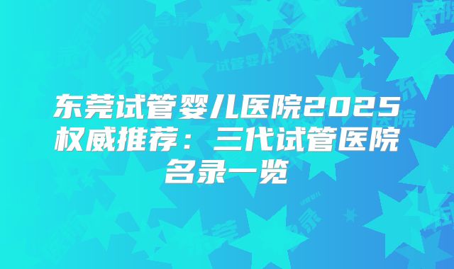 东莞试管婴儿医院2025权威推荐：三代试管医院名录一览