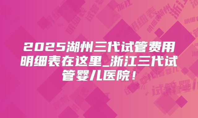 2025湖州三代试管费用明细表在这里_浙江三代试管婴儿医院！