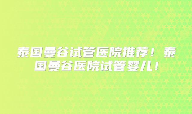 泰国曼谷试管医院推荐！泰国曼谷医院试管婴儿！