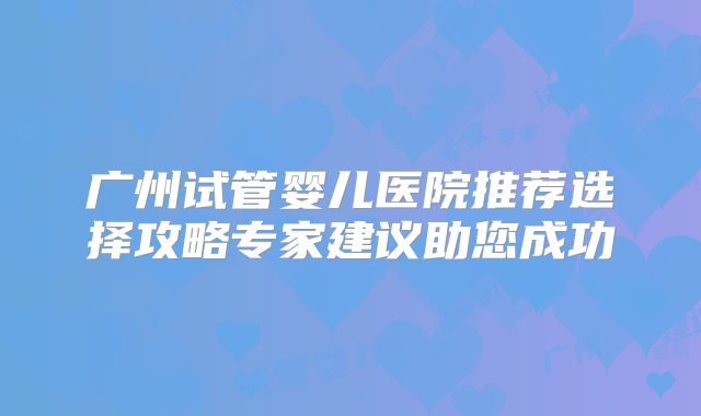 广州试管婴儿医院推荐选择攻略专家建议助您成功