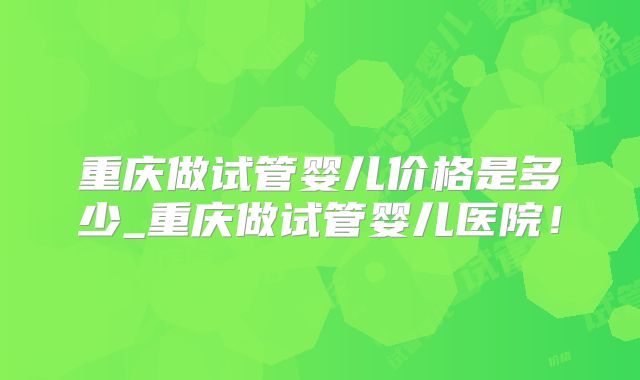 重庆做试管婴儿价格是多少_重庆做试管婴儿医院！