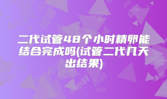 二代试管48个小时精卵能结合完成吗(试管二代几天出结果)