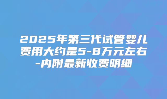 2025年第三代试管婴儿费用大约是5-8万元左右-内附最新收费明细
