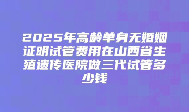 2025年高龄单身无婚姻证明试管费用在山西省生殖遗传医院做三代试管多少钱