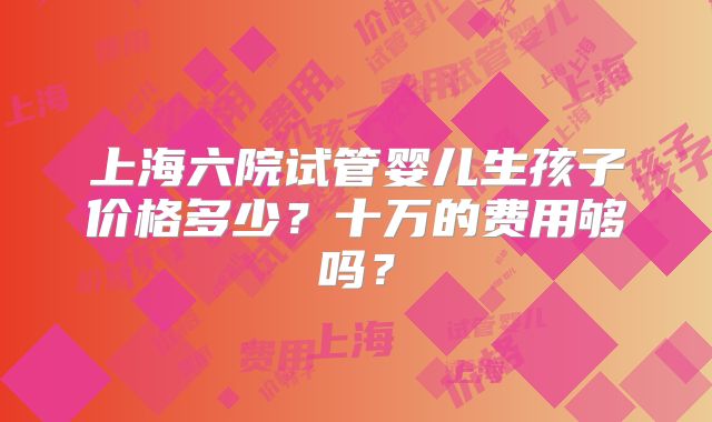 上海六院试管婴儿生孩子价格多少？十万的费用够吗？
