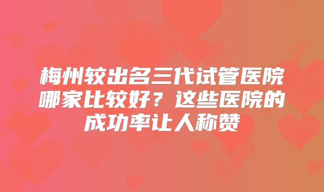 梅州较出名三代试管医院哪家比较好？这些医院的成功率让人称赞