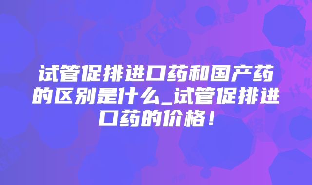 试管促排进口药和国产药的区别是什么_试管促排进口药的价格！