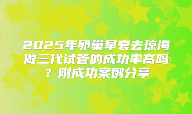 2025年卵巢早衰去琼海做三代试管的成功率高吗？附成功案例分享