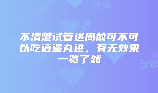 不清楚试管进周前可不可以吃逍遥丸进，有无效果一览了然