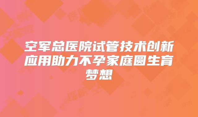 空军总医院试管技术创新应用助力不孕家庭圆生育梦想