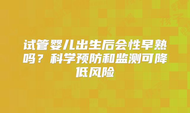 试管婴儿出生后会性早熟吗？科学预防和监测可降低风险