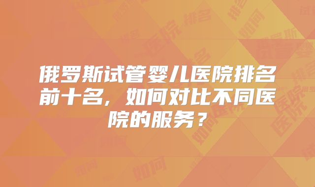 俄罗斯试管婴儿医院排名前十名, 如何对比不同医院的服务？