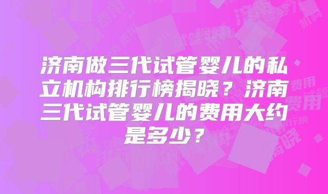 济南做三代试管婴儿的私立机构排行榜揭晓？济南三代试管婴儿的费用大约是多少？