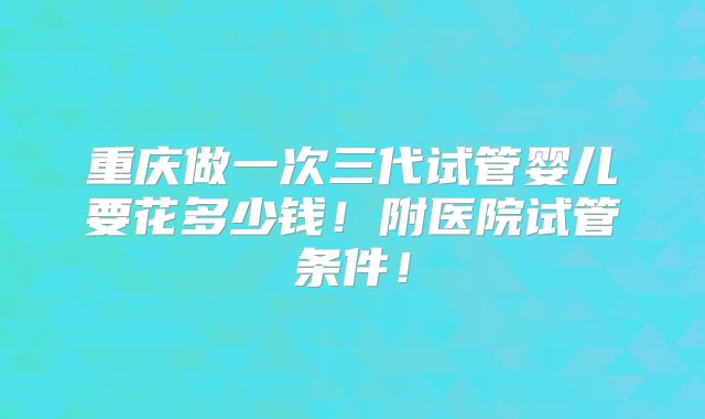 重庆做一次三代试管婴儿要花多少钱！附医院试管条件！
