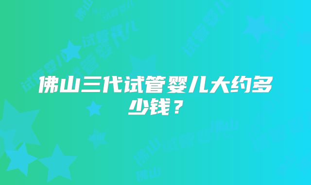 佛山三代试管婴儿大约多少钱？