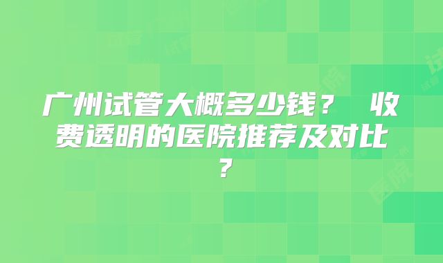 广州试管大概多少钱？ 收费透明的医院推荐及对比？