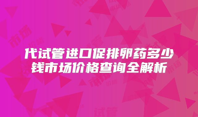 代试管进口促排卵药多少钱市场价格查询全解析