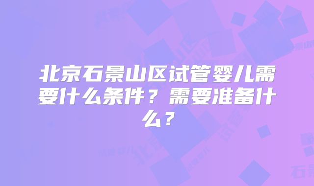 北京石景山区试管婴儿需要什么条件？需要准备什么？