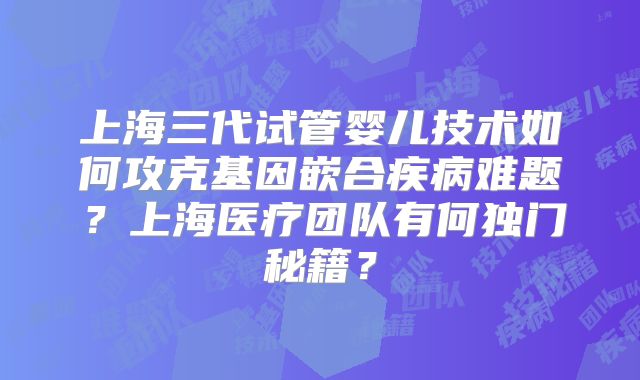 上海三代试管婴儿技术如何攻克基因嵌合疾病难题?上海医疗团队有何独门秘籍?