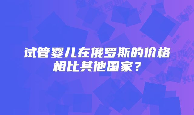 试管婴儿在俄罗斯的价格相比其他国家？