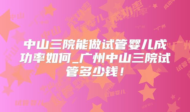 中山三院能做试管婴儿成功率如何_广州中山三院试管多少钱！