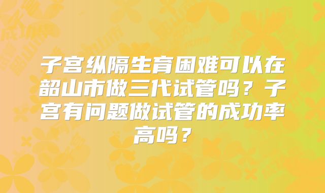 子宫纵隔生育困难可以在韶山市做三代试管吗？子宫有问题做试管的成功率高吗？