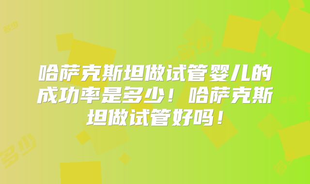 哈萨克斯坦做试管婴儿的成功率是多少！哈萨克斯坦做试管好吗！
