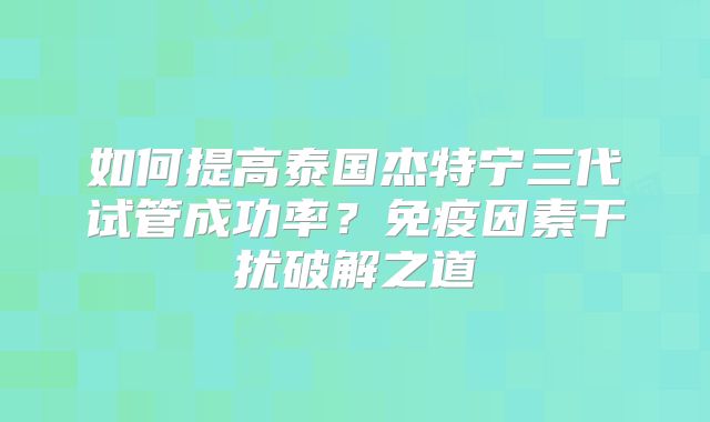 如何提高泰国杰特宁三代试管成功率？免疫因素干扰破解之道